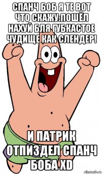 спанч боб я те вот что скажу:пошёл нахуй бля губкастое чудище как слендер! и патрик отпиздел спанч боба хd