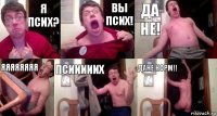 я псих? вы псих! да не! яяяяяяяя псииииих дане норм!!