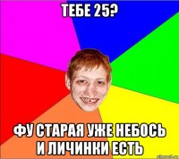 тебе 25? фу старая уже небось и личинки есть