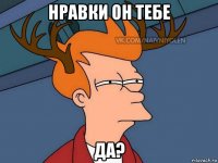 нравки он тебе да?