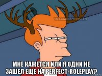  мне кажется или я одни не зашел еще на perfect-roleplay?