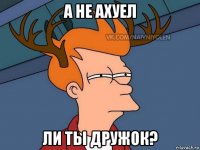 а не ахуел ли ты дружок?