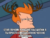  стоп, почему я кидаю тебе шутки, а ты просто смеешься и не чего не отвечаешь