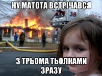 ну матота встрічався з трьома тьолками зразу