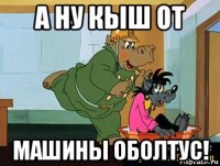 а ну кыш от машины оболтус!