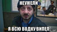 неужели я всю водку випел