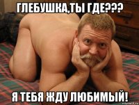 глебушка,ты где??? я тебя жду любимый!