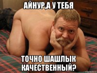 айнур,а у тебя точно шашлык качественный?