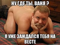 ну где ты, ваня ? я уже заждался тебя на весте