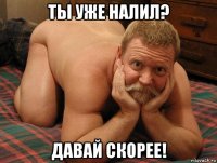 ты уже налил? давай скорее!