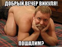 добрый вечер викуля! пошалим?