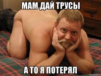 мам дай трусы а то я потерял