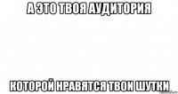 а это твоя аудитория которой нравятся твои шутки