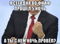 я сегодня во фнаф прошел 5 ночь а ты с кем ночь провёл?