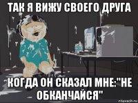 так я вижу своего друга когда он сказал мне:"не обканчайся"