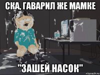 ска, гаварил же мамке "зашей насок"