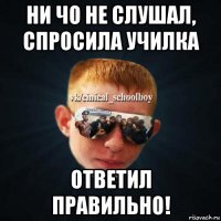 ни чо не слушал, спросила училка ответил правильно!