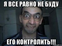 я все равно не буду его контролить!!!