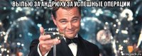 выпью за андрюху за успешные операции 