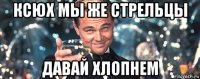 ксюх мы же стрельцы давай хлопнем