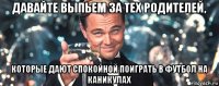 давайте выпьем за тех родителей, которые дают спокойной поиграть в футбол на каникулах