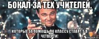 бокал за тех учителей, которые за помощь по классу ставят 5 в четверти!