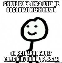 сколько бы раз олег не посылал меня нахуй он всеравно будет самый лучший дружбан