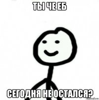 ты че еб сегодня не остался?