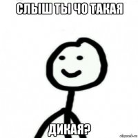 слыш ты чо такая дикая?