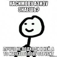 касимову азизу знаешь? лучше не подходи к ней ,а то мачете голову отрубит