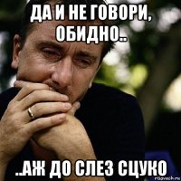 да и не говори, обидно.. ..аж до слез сцуко