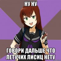 ну ну говори дальше что летучих лисиц нету