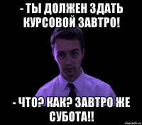 - ты должен здать курсовой завтро! - что? как? завтро же субота!!