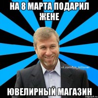 на 8 марта подарил жене ювелирный магазин