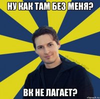 ну как там без меня? вк не лагает?