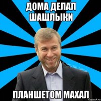 дома делал шашлыки планшетом махал