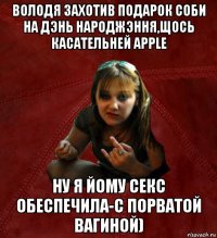 володя захотив подарок соби на дэнь народжэння,щось касательней apple ну я йому секс обеспечила-с порватой вагиной)