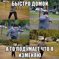 быстро домой а то подумает что я изменяю