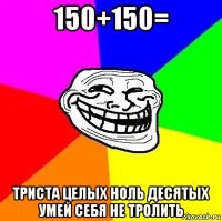 150+150= триста целых ноль десятых умей себя не тролить