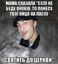 мама сказала "єслі не буде внуків ,то понесу твої яйця на пасху святить до церкви"