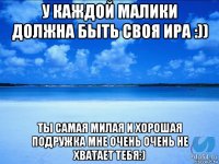 у каждой малики должна быть своя ира :)) ты самая милая и хорошая подружка мне очень очень не хватает тебя:)