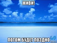 живи! потом будет поздно