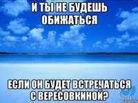 и ты не будешь обижаться если он будет встречаться с вересовкиной?