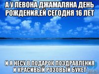 а у левона джамаляна день рождения,ей сегодня 16 лет и я несу в подарок поздравления и красивый розовый букет