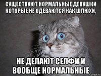 существуют нормальные девушки которые не одеваются как шлюхи, не делают селфи и вообще нормальные