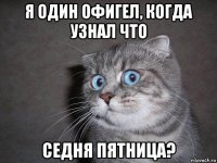 я один офигел, когда узнал что седня пятница?