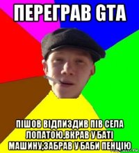 переграв gta пішов відпиздив пів села лопатою,вкрав у баті машину,забрав у баби пенцію