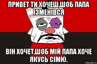 привет ти хочеш,шоб папа ізменівся він хочет,шоб мій папа хоче якусь сімю.