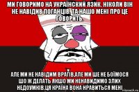 ми говоримо на українский язик. ніколи він не навідив поганців. та нашо мені про це говорить. але ми не навідим врагів,але ми ше не боїмося шо ж делать якшо ми ненавидимо злих недоумків.ця країна вона нравиться мені