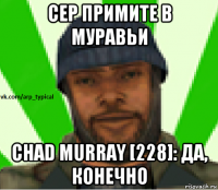 сер примите в муравьи chad murray [228]: да, конечно